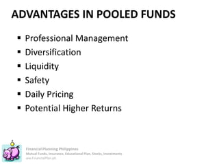 Financial Planning Philippines
Mutual Funds, Insurance, Educational Plan, Stocks, Investments
ww.FinancialPlan.ph
ADVANTAGES IN POOLED FUNDS
 Professional Management
 Diversification
 Liquidity
 Safety
 Daily Pricing
 Potential Higher Returns
 