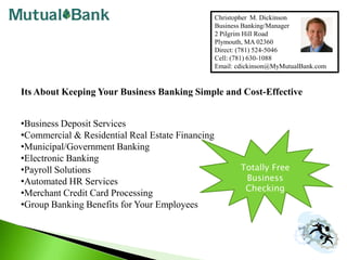 Christopher  M. Dickinson Business Banking/Manager 2 Pilgrim Hill Road Plymouth, MA 02360 Direct: (781) 524-5046 Cell: (781) 630-1088 Email: cdickinson@MyMutualBank.com Its About Keeping Your Business Banking Simple and Cost-Effective ,[object Object]