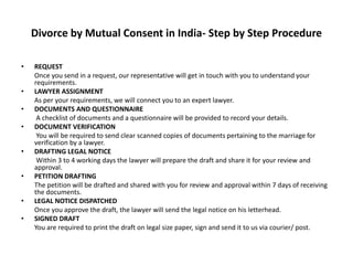Divorce by Mutual Consent in India- Step by Step Procedure
• REQUEST
Once you send in a request, our representative will get in touch with you to understand your
requirements.
• LAWYER ASSIGNMENT
As per your requirements, we will connect you to an expert lawyer.
• DOCUMENTS AND QUESTIONNAIRE
A checklist of documents and a questionnaire will be provided to record your details.
• DOCUMENT VERIFICATION
You will be required to send clear scanned copies of documents pertaining to the marriage for
verification by a lawyer.
• DRAFTING LEGAL NOTICE
Within 3 to 4 working days the lawyer will prepare the draft and share it for your review and
approval.
• PETITION DRAFTING
The petition will be drafted and shared with you for review and approval within 7 days of receiving
the documents.
• LEGAL NOTICE DISPATCHED
Once you approve the draft, the lawyer will send the legal notice on his letterhead.
• SIGNED DRAFT
You are required to print the draft on legal size paper, sign and send it to us via courier/ post.
 