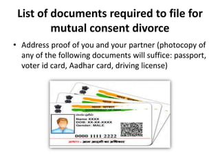 List of documents required to file for
mutual consent divorce
• Address proof of you and your partner (photocopy of
any of the following documents will suffice: passport,
voter id card, Aadhar card, driving license)
 