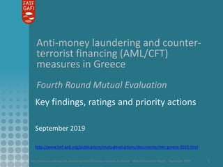 Anti-money laundering and counter-terrorist financing measures in Greece - Mutual Evaluation Report - September 2019 1
Anti-money laundering and counter-
terrorist financing (AML/CFT)
measures in Greece
Fourth Round Mutual Evaluation
Key findings, ratings and priority actions
September 2019
http://www.fatf-gafi.org/publications/mutualevaluations/documents/mer-greece-2019.html
 