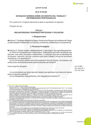 MUTUALEX 11
LEY Nº 16.744
(D.O. 01.02.68)
ESTABLECE NORMAS SOBRE ACCIDENTES DEL TRABAJO Y
ENFERMEDADES PROFESIONALES
Por cuanto el H. Congreso Nacional ha dado su aprobación al siguiente
Proyecto de Ley:
TITULO I
OBLIGATORIEDAD, PERSONAS PROTEGIDAS Y AFILIACION
1. Obligatoriedad
Artículo 1º. Declárase obligatorio el Seguro Social contra Riesgos de Accidentes del Trabajo
y Enfermedades Profesionales, en la forma y condiciones establecidas en la presente ley.
2. Personas Protegidas
Artículo 2º. Estarán sujetas, obligatoriamente, a este seguro, las siguientes personas:
a)	Todos los trabajadores por cuenta ajena, cualesquiera que sean las labores que
ejecuten, sean ellas manuales o intelectuales, o cualquiera que sea la naturaleza de
la empresa, institución, servicio o persona para quien trabajen; incluso los servidores
domésticos y los aprendices;(1)
b)	Los funcionarios públicos de la Administración Civil del Estado, municipales y de
instituciones administrativamente descentralizadas del Estado(2)
;
Inciso segundo derogado Ley 18.269
Art. único Nº 1
D.O. 28.12.83
c)	Los estudiantes que deban ejecutar trabajos que signifiquen una fuente de ingreso
para el respectivo plantel;(3)
d)	Los trabajadores independientes y los trabajadores familiares.(4)
(1)	 Art. 7º C.T., regula contrato de trabajo.
	 Artículos 78 a 86, C.T. regula contrato de aprendizaje.
	 Artículos 146 a 152, C.T., regula contrato de trabajadores de casa particular (Ley Nº 20.336 modificó artículo 150 C.T., en lo relativo
al descanso semanal de los trabajadores de casa particular).
	 Art. 1º, Ley Nº 18.156, D.O. 25.08.82, modificado por Ley 18.726, D.O. 23.07.88, prescribe: “Las empresas que celebren contratos
de trabajo con personal técnico extranjero, y este personal, estarán exentos, para los efectos de esos contratos, del cumplimiento
de las leyes de previsión que rijan para los trabajadores, no estando obligados, en consecuencia, a efectuar imposiciones de
ninguna naturaleza en organismos de previsión chilenos, siempre que se reúnan las siguientes condiciones:
	 a)Que el trabajador se encuentre afiliado a un régimen de previsión o de seguridad social fuera de Chile, cualquiera sea su
naturaleza jurídica, que le otorgue prestaciones, a lo menos, en casos de enfermedad, invalidez, vejez y muerte, y
	 b)Que en el contrato de trabajo respectivo el trabajador exprese su voluntad de mantener la afiliación referida.
	 La exención que establece el inciso anterior no comprenderá los riesgos de accidentes del trabajo y enfermedades profesionales
previstos en la Ley Nº 16.744”.
(2)	 Ley 18.883, aprueba Estatuto Administrativo para funcionarios municipales.
	 Art. 114 señala que funcionario que se accidente en actos de servicio o que se enferme a consecuencia o con ocasión del desempeño
de sus funciones, tendrá derecho a asistencia médica hasta su total recuperación. Art. 115 señala que si se declara la irrecuperabilidad
del funcionario, con motivo de un accidente en acto de servicio o por enfermedad producida por el desempeño de sus funciones,
tendrá derecho a una pensión equivalente a aquella que hubiere percibido en las mismas circunstancias de encontrarse cotizando en
el I.N.P. (hoy Instituto de Seguridad Laboral, art. 63 Ley Nº 20.255). Lo anterior se aplicará a los funcionarios no afectos a las normas
de esta ley.
	 Inciso 1º Art. 37 Ley 19.070, establece que los profesionales de la educación se rigen por las normas de esta ley.
	 Ley 19.345 dispone la aplicación de esta ley a los trabajadores del sector público que señala.
	 Inciso segundo Art. 90 Ley 18.695,  Orgánica Constitucional de Municipalidades, establece que Concejales, por la actividad que
realicen en tal condición, quedarán sujetos al seguro establecido en Ley Nº 16.744.
(3)	 D.S. 102, MINTRAB, D.O. 25.08.69, incorporó, con las restricciones que indica, al seguro de la Ley 16.744 a las personas
mencionadas en las letras b) y c) de este artículo, esto es, los funcionarios públicos y estudiantes que señala.
(4)	 Art. 3º C.T.
LEY16.744
 