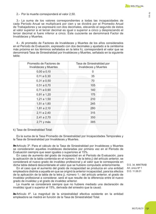 MUTUALEX 131
2.-	 Por la muerte corresponderá el valor 2,50.
3.-	 La suma de los valores correspondientes a todas las incapacidades de
cada Período Anual se multiplicará por cien y se dividirá por el Promedio Anual
de Trabajadores y se expresará con dos decimales, elevando el segundo de éstos
al valor superior si el tercer decimal es igual o superior a cinco y despreciando el
tercer decimal si fuere inferior a cinco. Este cuociente se denominará Factor de
Invalideces y Muertes.
4.-	 Al promedio de Factores de Invalideces y Muertes de los años considerados
en el Período de Evaluación, expresado con dos decimales y ajustado a la centésima
más próxima en los términos señalados en la letra h), corresponderá el valor que se
denominará Tasa de Siniestralidad por Invalideces y Muertes, señalado en la siguiente
tabla:
Promedio de Factores de
Invalideces y Muertes
Tasa de Siniestralidad por
Invalideces y Muertes
0,00 a 0,10 0
0,11 a 0,30 35
0,31 a 0,50 70
0,51 a 0,70 105
0,71 a 0,90 140
0,91 a 1,20 175
1,21 a 1,50 210
1,51 a 1,80 245
1,81 a 2,10 280
2,11 a 2,40 315
2,41 a 2,70 350
2,71 y más 385
k)	Tasa de Siniestralidad Total:
Es la suma de la Tasa Promedio de Siniestralidad por Incapacidades Temporales y
la Tasa de Siniestralidad por Invalideces y Muertes.
Artículo 3º. Para el cálculo de la Tasa de Siniestralidad por Invalideces y Muertes
se considerarán aquellas invalideces declaradas por primera vez en el Período de
Evaluación siempre que sean iguales o superiores al 15%.
En caso de aumento del grado de incapacidad en el Período de Evaluación, para
la aplicación de la tabla contenida en el número 1 de la letra j) del artículo anterior, se
considerará el nuevo grado de invalidez profesional y al valor que le corresponda en
dicha tabla deberá descontársele el valor que se hubiere computado anteriormente.
En el caso que el aumento del grado de incapacidad se produzca en una entidad
empleadora distinta a aquella en que se originó la anterior incapacidad, para los efectos
de la aplicación de la tabla de la letra j), número 1.- del artículo anterior, el grado de
invalidez profesional a considerar, será el que resulte de la diferencia entre el nuevo
grado de invalidez y el grado de invalidez anterior.
D.S. 34, MINTRAB
Art. único Nº 1
D.O. 11.08.01
La muerte se considerará siempre que no hubiere mediado una declaración de
invalidez igual o superior al 15%, derivada del siniestro que la causó.
Artículo 4º. La magnitud de la siniestralidad efectiva existente en la entidad
empleadora se medirá en función de la Tasa de Siniestralidad Total.
D.S.67
 