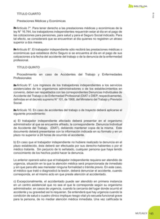 MUTUALEX 145
TÍTULO CUARTO
Prestaciones Médicas y Económicas
Artículo 7°. Para tener derecho a las prestaciones médicas y económicas de la
ley N° 16.744, los trabajadores independientes requerirán estar al día en el pago de
las cotizaciones para pensiones, para salud y para el Seguro Social indicado. Para
tal efecto, se considerará que se encuentran al día quienes no registren un atraso
superior a dos meses.
Artículo 8°. El trabajador independiente sólo recibirá las prestaciones médicas o
económicas que establece dicho Seguro si se encuentra al día en el pago de sus
cotizaciones a la fecha del accidente del trabajo o de la denuncia de la enfermedad
profesional.
TÍTULO QUINTO
Procedimiento en caso de Accidentes del Trabajo y Enfermedades
Profesionales
Artículo 9°. Los ingresos de los trabajadores independientes a los servicios
asistenciales de los organismos administradores o de los establecimientos en
convenio, deben ser respaldados con las correspondientes Denuncias Individuales de
Accidente del Trabajo o de Enfermedad Profesional (DIAT o DIEP, respectivamente),
definidas en el decreto supremo N° 101, de 1968, del Ministerio del Trabajo y Previsión
Social.
Artículo 10. En caso de accidentes del trabajo o de trayecto deberá aplicarse el
siguiente procedimiento:
a) El trabajador independiente afectado deberá presentar en el organismo
administrador al que se encuentre afiliado, la correspondiente .Denuncia Individual
de Accidente del Trabajo. (DIAT), debiendo mantener copia de la misma. Este
documento deberá presentarse con la información indicada en su formato y en un
plazo no superior a 24 horas de ocurrido el accidente.
b) En caso que el trabajador independiente no hubiere realizado la denuncia en el
plazo establecido, ésta deberá ser efectuada por sus derecho-habientes o por el
médico tratante. Sin perjuicio de lo señalado, cualquier persona que haya tenido
conocimiento de los hechos podrá hacer la denuncia.
Lo anterior operará salvo que el trabajador independiente requiera ser atendido de
urgencia, situación en la que la atención médica será proporcionada de inmediato
y sin que para ello sea menester ninguna formalidad o trámite previo. En este caso,
el médico que trató o diagnosticó la lesión, deberá denunciar el accidente, cuando
corresponda, en el mismo acto en que preste atención al accidentado.
c) Excepcionalmente, el accidentado puede ser atendido en primera instancia
en un centro asistencial que no sea el que le corresponde según su organismo
administrador, en casos de urgencia, cuando la cercanía del lugar donde ocurrió el
accidente y su gravedad así lo requieran. Se entenderá que hay urgencia cuando la
condición de salud o cuadro clínico implique riesgo vital y/o secuela funcional grave
para la persona, de no mediar atención médica inmediata. Una vez calificada la
D.S.67
 