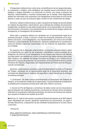 MUTUALEX156
El diagnóstico deberá incluir, entre otros, la identificación de los riesgos laborales,
su evaluación y análisis, para establecer las medidas para la eliminación de los
peligros y riesgos laborales o su reducción al mínimo, con miras a prevenir las
lesiones, enfermedades y muertes ocasionadas por el trabajo. Este diagnóstico
deberá ser informado a las empresas y los trabajadores involucrados al inicio de las
labores y cada vez que se produzca algún cambio en las condiciones de trabajo.
Asimismo, deberá confeccionarse un plan o programa de trabajo de las actividades
en materia de seguridad y salud laboral, que contenga las medidas de prevención
establecidas, los plazos en que éstas se ejecutarán y sus responsables, las acciones
de información y formación, los procedimientos de control de los riesgos, planes de
emergencia, la investigación de accidentes.
Dicho plan o programa deberá ser aprobado por el representante legal de la
empresa principal, y dado a conocer a todas las empresas presentes en la obra,
faena o servicios, a los trabajadores y sus representantes, así como a los Comités
Paritarios y Departamentos de Prevención, debiendo establecerse la coordinación
entre las distintas instancias relacionadas con las materias de seguridad y salud
en el trabajo.
Sin perjuicio de lo dispuesto anteriormente, la empresa principal deberá vigilar
el cumplimiento por parte de las empresas contratistas y subcontratistas de la
obligación de informar a sus trabajadores de los riesgos que entrañan las labores
que ejecutarán; las medidas de control y prevención que deben adoptar para evitar
tales riesgos y los métodos de trabajo correctos; la entrega y uso correcto de los
elementos y equipos de protección; la constitución y el funcionamiento de los Comités
Paritarios de Higiene y Seguridad y los Departamentos de Prevención de Riesgos,
cuando corresponda.
Asimismo, cada empresa contratista y subcontratista deberá formular un Programa
de Trabajo, aprobado por el representante legal de la respectiva empresa, que
considere las directrices en materias de seguridad y salud laboral que le entregue
la empresa principal.
4. Evaluación: Se debe evaluar periódicamente el desempeño del Sistema de
Gestión, en los distintos niveles de la organización. La periodicidad de la evaluación
la establecerá la empresa principal para cada obra, faena o servicios.
5. Acción en Pro de Mejoras o correctivas: Se debe contar con los mecanismos
para la adopción de medidas preventivas y correctivas en función de los resultados
obtenidos en la evaluación definida previamente, de manera de introducir las mejoras
que requiera el Sistema de Gestión de la SST.
Artículo 10. Toda la información vinculada al Sistema de Gestión de la SST deberá
estar respaldada por escrito, debiendo mantenerse los documentos, en papel o
formato electrónico, a disposición de las entidades fiscalizadoras en la obra, faena
o servicios.
TITULO III
REGLAMENTO ESPECIAL PARA EMPRESAS CONTRATISTAS
Y SUBCONTRATISTAS
D.S.76
 