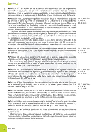 MUTUALEX174
Artículo 53. El monto de los subsidios será reajustado por los organismos
administradores, cuando así proceda, por el alza que experimenten los sueldos y
salarios en virtud de leyes generales o por aplicación de convenios colectivos del trabajo,
debiendo pagarse el reajuste a partir de la fecha en que comience a regir dicha alza.
Artículo 53 bis. La prórroga del período de subsidio a que se refiere el inciso segundo
del artículo 31 de la ley podrá ser autorizada por la Mutualidad o la correspondiente
Comisión de Medicina Preventiva e Invalidez (Compin), según sea el caso. El rechazo
de la prórroga deberá ser fundado y puesto en conocimiento del interesado y del
organismo administrador cuando corresponda, a más tardar dentro del plazo de 5 días
hábiles, de emitida la resolución respectiva.
D.S. 73, MINTRAB
Art. 1º Nº 42
D.O. 07.03.06
Los plazos señalados en el artículo 31 de la ley, regirán independientemente para cada
enfermedad o accidente que sufra el trabajador, a menos que la segunda enfermedad
o accidente sea consecuencia, continuación o evolución de la primera, en cuyo caso
los períodos se computarán como uno solo.
El organismo administrador deberá iniciar el expediente para la evaluación de la
eventual incapacidad permanente a más tardar transcurridas 40 ó 92 semanas de
subsidio por incapacidad laboral, según sea el caso, sea éste continuo o discontinuo.
Artículo 54. En la determinación de las indemnizaciones se tendrá por sueldo vital
mensual, de Santiago, el 22,2757% del ingreso mínimo, vigente a la época del nacimiento
del derecho.
D.S. 73, MINTRAB
Art. 1º Nº 43
D.O. 07.03.06
Artículo 55. La cónyuge superviviente cesará en el goce de su pensión, sea ésta
vitalicia o temporal, a partir de la fecha en que contraiga nuevas nupcias.
Con todo, la que disfrutaba de pensión vitalicia tendrá derecho a que se le pague
de una sola vez el equivalente a dos años de su pensión, calculada según su monto
vigente a la época del nuevo matrimonio.
Artículo 56. La circunstancia de haber vivido la madre de los hijos de filiación no
matrimonial del causante a sus expensas, y el viudo inválido a expensas de la cónyuge
afiliada, sólo podrá ser establecida por informe de asistente social del organismo
administrador. Sin este requisito, no podrá darse curso a las pensiones contempladas
en los artículos 45º y 46º de la ley.
D.S. 73, MINTRAB
Art. 1º Nº 44
D.O. 07.03.06
Artículo 57. Los descendientes del causante tendrán derecho a la pensión fijada en
los artículos 47º y 48º de la ley hasta el último día del año en que cumplieren los 18 ó
24 años de edad, según el caso.
D.S. 73, MINTRAB
Art. 1º Nº 45
D.O. 07.03.06
Artículo 58. Para los efectos de conceder el aumento de pensiones contemplado en
el artículo 49º de la ley, se entenderá faltar el padre y la madre cuando, en el caso de los
hijos, no hubiere cónyuge sobreviviente y, en la situación de los demás descendientes,
tal circunstancia sea anterior a la fecha de fallecimiento del asegurado.
Artículo 59. Las personas designadas en el artículo 48º de la ley sólo serán llamadas
al goce de pensiones de supervivencia en el caso de faltar, a la muerte del asegurado,
todos los beneficiarios indicados en los artículos 44º y 47º de la misma ley.
Artículo 60. En términos generales, no existe acrecimiento en las pensiones de
supervivencia.
El acrecimiento de pensiones regulado en el artículo 50º de la ley, sólo operará si
hubiere existido reducción y hasta alcanzar los límites que dichas pensiones hubieren
tenido de no haber mediado dicha reducción.
D.S.101
 