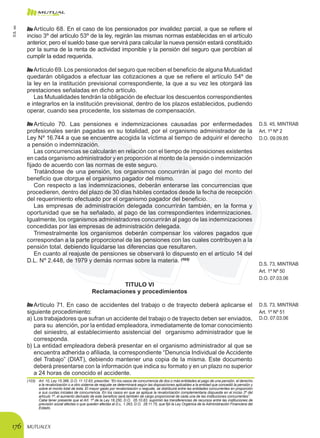 MUTUALEX176
Artículo 68. En el caso de los pensionados por invalidez parcial, a que se refiere el
inciso 3º del artículo 53º de la ley, regirán las mismas normas establecidas en el artículo
anterior, pero el sueldo base que servirá para calcular la nueva pensión estará constituido
por la suma de la renta de actividad imponible y la pensión del seguro que percibían al
cumplir la edad requerida.
Artículo 69. Los pensionados del seguro que reciben el beneficio de alguna Mutualidad
quedarán obligados a efectuar las cotizaciones a que se refiere el artículo 54º de
la ley en la institución previsional correspondiente, la que a su vez les otorgará las
prestaciones señaladas en dicho artículo.
Las Mutualidades tendrán la obligación de efectuar los descuentos correspondientes
e integrarlos en la institución previsional, dentro de los plazos establecidos, pudiendo
operar, cuando sea procedente, los sistemas de compensación.
Artículo 70. Las pensiones e indemnizaciones causadas por enfermedades
profesionales serán pagadas en su totalidad, por el organismo administrador de la
Ley Nº 16.744 a que se encuentre acogida la víctima al tiempo de adquirir el derecho
a pensión o indemnización.
D.S. 45, MINTRAB
Art. 1º Nº 2
D.O. 09.09.85
Las concurrencias se calcularán en relación con el tiempo de imposiciones existentes
en cada organismo administrador y en proporción al monto de la pensión o indemnización
fijado de acuerdo con las normas de este seguro.
Tratándose de una pensión, los organismos concurrirán al pago del monto del
beneficio que otorgue el organismo pagador del mismo.
Con respecto a las indemnizaciones, deberán enterarse las concurrencias que
procedieren, dentro del plazo de 30 días hábiles contados desde la fecha de recepción
del requerimiento efectuado por el organismo pagador del beneficio.
Las empresas de administración delegada concurrirán también, en la forma y
oportunidad que se ha señalado, al pago de las correspondientes indemnizaciones.
Igualmente, los organismos administradores concurrirán al pago de las indemnizaciones
concedidas por las empresas de administración delegada.
Trimestralmente los organismos deberán compensar los valores pagados que
correspondan a la parte proporcional de las pensiones con las cuales contribuyen a la
pensión total, debiendo liquidarse las diferencias que resultaren.
En cuanto al reajuste de pensiones se observará lo dispuesto en el artículo 14 del
D.L. Nº 2.448, de 1979 y demás normas sobre la materia. (103)
D.S. 73, MINTRAB
Art. 1º Nº 50
D.O. 07.03.06
TITULO VI
Reclamaciones y procedimientos
Artículo 71. En caso de accidentes del trabajo o de trayecto deberá aplicarse el
siguiente procedimiento:
D.S. 73, MINTRAB
Art. 1º Nº 51
a)	Los trabajadores que sufran un accidente del trabajo o de trayecto deben ser enviados,
para su atención, por la entidad empleadora, inmediatamente de tomar conocimiento
del siniestro, al establecimiento asistencial del organismo administrador que le
corresponda.
D.O. 07.03.06
b)	La entidad empleadora deberá presentar en el organismo administrador al que se
encuentra adherida o afiliada, la correspondiente “Denuncia Individual de Accidente
del Trabajo” (DIAT), debiendo mantener una copia de la misma. Este documento
deberá presentarse con la información que indica su formato y en un plazo no superior
a 24 horas de conocido el accidente.
(103)	 Art. 10, Ley 15.386, D.O. 11.12.63, prescribe: “En los casos de concurrencia de dos o más entidades al pago de una pensión, el derecho
a la revalorización o a otro sistema de reajuste se determinará según las disposiciones aplicables a la entidad que concedió la pensión y
sobre el monto total de ésta. El mayor gasto por revalorización o reajuste, se distribuirá entre las entidades concurrentes en proporción
a sus cuotas iniciales de concurrencia. En los casos en que se aplique la revalorización complementaria dispuesta en el inciso 2º del
artículo 1º, el aumento derivado de este beneficio será también de cargo proporcional de cada una de las instituciones concurrentes”.
	 Cabe tener presente que el Art. 1º de la Ley 18.250, D.O.  05.10.83, suprimió las transferencias de recursos entre las instituciones de
previsión social afectas o que queden afectas al D.L. 1.263, D.O.  28.11.75, que fijó la Ley Orgánica de la Administración Financiera del
Estado.
D.S.101
 