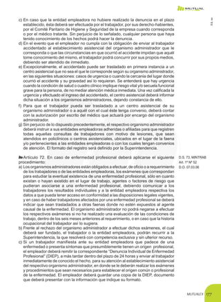 MUTUALEX 177
c)	En caso que la entidad empleadora no hubiere realizado la denuncia en el plazo
establecido, ésta deberá ser efectuada por el trabajador, por sus derecho-habientes,
por el Comité Paritario de Higiene y Seguridad de la empresa cuando corresponda
o por el médico tratante. Sin perjuicio de lo señalado, cualquier persona que haya
tenido conocimiento de los hechos podrá hacer la denuncia.
d)	En el evento que el empleador no cumpla con la obligación de enviar al trabajador
accidentado al establecimiento asistencial del organismo administrador que le
corresponda o que las circunstancias en que ocurrió el accidente impidan que aquél
tome conocimiento del mismo, el trabajador podrá concurrir por sus propios medios,
debiendo ser atendido de inmediato.
e)	Excepcionalmente, el accidentado puede ser trasladado en primera instancia a un
centro asistencial que no sea el que le corresponde según su organismo administrador,
en las siguientes situaciones: casos de urgencia o cuando la cercanía del lugar donde
ocurrió el accidente y su gravedad así lo requieran. Se entenderá que hay urgencia
cuando la condición de salud o cuadro clínico implique riesgo vital y/o secuela funcional
grave para la persona, de no mediar atención médica inmediata. Una vez calificada la
urgencia y efectuado el ingreso del accidentado, el centro asistencial deberá informar
dicha situación a los organismos administradores, dejando constancia de ello.
f) 	Para que el trabajador pueda ser trasladado a un centro asistencial de su
organismo administrador o a aquél con el cual éste tenga convenio, deberá contar
con la autorización por escrito del médico que actuará por encargo del organismo
administrador.
g)	Sin perjuicio de lo dispuesto precedentemente, el respectivo organismo administrador
deberá instruir a sus entidades empleadoras adheridas o afiliadas para que registren
todas aquellas consultas de trabajadores con motivo de lesiones, que sean
atendidos en policlínicos o centros asistenciales, ubicados en el lugar de la faena
y/o pertenecientes a las entidades empleadoras o con los cuales tengan convenios
de atención. El formato del registro será definido por la Superintendencia.
Artículo 72. En caso de enfermedad profesional deberá aplicarse el siguiente
procedimiento:
a)	Los organismos administradores están obligados a efectuar, de oficio o a requerimiento
de los trabajadores o de las entidades empleadoras, los exámenes que correspondan
para estudiar la eventual existencia de una enfermedad profesional, sólo en cuanto
existan o hayan existido en el lugar de trabajo, agentes o factores de riesgo que
pudieran asociarse a una enfermedad profesional, debiendo comunicar a los
trabajadores los resultados individuales y a la entidad empleadora respectiva los
datos a que pueda tener acceso en conformidad a las disposiciones legales vigentes,
y en caso de haber trabajadores afectados por una enfermedad profesional se deberá
indicar que sean trasladados a otras faenas donde no estén expuestos al agente
causal de la enfermedad. El organismo administrador no podrá negarse a efectuar
los respectivos exámenes si no ha realizado una evaluación de las condiciones de
trabajo, dentro de los seis meses anteriores al requerimiento, o en caso que la historia
ocupacional del trabajador así lo sugiera.
D.S. 73, MINTRAB
Art. 1º Nº 52
D.O. 07.03.06
b)	Frente al rechazo del organismo administrador a efectuar dichos exámenes, el cual
deberá ser fundado, el trabajador o la entidad empleadora, podrán recurrir a la
Superintendencia, la que resolverá con competencia exclusiva y sin ulterior recurso.
c)	Si un trabajador manifiesta ante su entidad empleadora que padece de una
enfermedad o presenta síntomas que presumiblemente tienen un origen profesional,
el empleador deberá remitir la correspondiente “Denuncia Individual de Enfermedad
Profesional” (DIEP), a más tardar dentro del plazo de 24 horas y enviar al trabajador
inmediatamente de conocido el hecho, para su atención al establecimiento asistencial
del respectivo organismo administrador, en donde se le deberán realizar los exámenes
y procedimientos que sean necesarios para establecer el origen común o profesional
de la enfermedad. El empleador deberá guardar una copia de la DIEP, documento
que deberá presentar con la información que indique su formato.
D.S.101
 