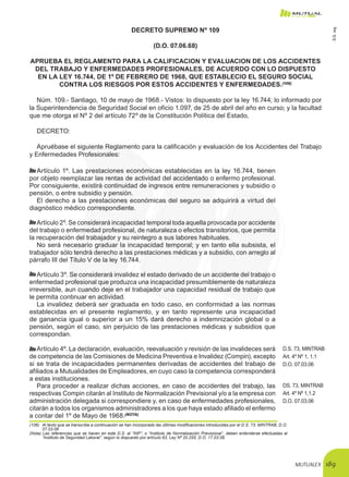 MUTUALEX 189
DECRETO SUPREMO Nº 109
(D.O. 07.06.68)
APRUEBA EL REGLAMENTO PARA LA CALIFICACION Y EVALUACION DE LOS ACCIDENTES
DEL TRABAJO Y ENFERMEDADES PROFESIONALES, DE ACUERDO CON LO DISPUESTO
EN LA LEY 16.744, DE 1º DE FEBRERO DE 1968, QUE ESTABLECIO EL SEGURO SOCIAL
CONTRA LOS RIESGOS POR ESTOS ACCIDENTES Y ENFERMEDADES.(106)
Núm. 109.- Santiago, 10 de mayo de 1968.- Vistos: lo dispuesto por la ley 16.744; lo informado por
la Superintendencia de Seguridad Social en oficio 1.097, de 25 de abril del año en curso; y la facultad
que me otorga el Nº 2 del artículo 72º de la Constitución Política del Estado,
DECRETO:
Apruébase el siguiente Reglamento para la calificación y evaluación de los Accidentes del Trabajo
y Enfermedades Profesionales:
Artículo 1º. Las prestaciones económicas establecidas en la ley 16.744, tienen
por objeto reemplazar las rentas de actividad del accidentado o enfermo profesional.
Por consiguiente, existirá continuidad de ingresos entre remuneraciones y subsidio o
pensión, o entre subsidio y pensión.
El derecho a las prestaciones económicas del seguro se adquirirá a virtud del
diagnóstico médico correspondiente.
Artículo 2º. Se considerará incapacidad temporal toda aquella provocada por accidente
del trabajo o enfermedad profesional, de naturaleza o efectos transitorios, que permita
la recuperación del trabajador y su reintegro a sus labores habituales.
No será necesario graduar la incapacidad temporal; y en tanto ella subsista, el
trabajador sólo tendrá derecho a las prestaciones médicas y a subsidio, con arreglo al
párrafo III del Título V de la ley 16.744.
Artículo 3º. Se considerará invalidez el estado derivado de un accidente del trabajo o
enfermedad profesional que produzca una incapacidad presumiblemente de naturaleza
irreversible, aun cuando deje en el trabajador una capacidad residual de trabajo que
le permita continuar en actividad.
La invalidez deberá ser graduada en todo caso, en conformidad a las normas
establecidas en el presente reglamento, y en tanto represente una incapacidad
de ganancia igual o superior a un 15% dará derecho a indemnización global o a
pensión, según el caso, sin perjuicio de las prestaciones médicas y subsidios que
correspondan.
Artículo 4º. La declaración, evaluación, reevaluación y revisión de las invalideces será
de competencia de las Comisiones de Medicina Preventiva e Invalidez (Compin), excepto
si se trata de incapacidades permanentes derivadas de accidentes del trabajo de
afiliados a Mutualidades de Empleadores, en cuyo caso la competencia corresponderá
a estas instituciones.
D.S. 73, MINTRAB
Art. 4º Nº 1, 1.1
D.O. 07.03.06
Para proceder a realizar dichas acciones, en caso de accidentes del trabajo, las
respectivas Compin citarán al Instituto de Normalización Previsional y/o a la empresa con
administración delegada si correspondiere y, en caso de enfermedades profesionales,
citarán a todos los organismos administradores a los que haya estado afiliado el enfermo
a contar del 1º de Mayo de 1968.(NOTA)
DS. 73, MINTRAB
Art. 4º Nº 1,1.2
D.O. 07.03.06
(106)	 Al texto que se transcribe a continuación se han incorporado las últimas modificaciones introducidas por el D.S. 73, MINTRAB, D.O.
07.03.06
(Nota) Las referencias que se hacen en este D.S. al “INP”, o “Instituto de Normalización Previsional”, deben entenderse efectuadas al
“Instituto de Seguridad Laboral”, según lo dispuesto por artículo 63, Ley Nº 20.255, D.O. 17.03.08.
D.S.109
 