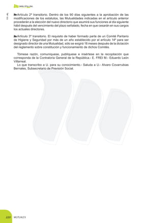 MUTUALEX220
Artículo 2º transitorio. Dentro de los 90 días siguientes a la aprobación de las
modificaciones de los estatutos, las Mutualidades indicadas en el artículo anterior
procederán a la elección del nuevo directorio que asumirá sus funciones al día siguiente
hábil después del vencimiento del plazo señalado, fecha en que cesarán en sus cargos
los actuales directores.
Artículo 3º transitorio. El requisito de haber formado parte de un Comité Paritario
de Higiene y Seguridad por más de un año establecido por el artículo 14º para ser
designado director de una Mutualidad, sólo se exigirá 18 meses después de la dictación
del reglamento sobre constitución y funcionamiento de dichos Comités.
Tómese razón, comuníquese, publíquese e insértese en la recopilación que
corresponda de la Contraloría General de la República.- E. FREI M.- Eduardo León
Villarreal.
Lo que transcribo a U. para su conocimiento.- Saluda a U.- Alvaro Covarrubias
Bernales, Subsecretario de Previsión Social.
D.S.285
 