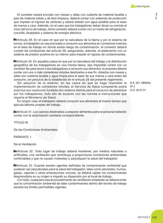 MUTUALEX 235
El comedor estará provisto con mesas y sillas con cubierta de material lavable y
piso de material sólido y de fácil limpieza, deberá contar con sistemas de protección
que impidan el ingreso de vectores y estará dotado con agua potable para el aseo
de manos y cara. Además, en el caso que los trabajadores deban llevar su comida al
inicio del turno de trabajo, dicho comedor deberá contar con un medio de refrigeración,
cocinilla, lavaplatos y sistema de energía eléctrica.
Artículo 29. En el caso en que por la naturaleza de la faena y por el sistema de
turnos, el trabajador se vea precisado a consumir sus alimentos en comedores insertos
en el área de trabajo en donde exista riesgo de contaminación, el comedor deberá
cumplir las condiciones del artículo 28, asegurando, además, el aislamiento con un
sistema de presión positiva en su interior para impedir el ingreso de contaminantes.
Artículo 30. En aquellos casos en que por la naturaleza del trabajo y la distribución
geográfica de los trabajadores en una misma faena, sea imposible contar con un
comedor fijo para reunir a los trabajadores a consumir sus alimentos, la empresa deberá
contar con uno o más comedores móviles destinados a ese fin, dotados con mesas y
sillas con cubierta lavable y agua limpia para el aseo de sus manos y cara antes del
consumo, sin perjuicio de lo establecido en el artículo 29 del presente reglamento.
Sin perjuicio de lo anterior, en los casos en que se haga imposible la
implementación de comedores móviles, el Servicio de Salud competente podrá
autorizar por resolución fundada otro sistema distinto para el consumo de alimentos
por los trabajadores, todo ello de acuerdo con las normas e instrucciones que
imparta el Ministerio de Salud.
En ningún caso el trabajador deberá consumir sus alimentos al mismo tiempo que
ejecuta labores propias del trabajo.
D.S. 201, MINSAL
Nº 3
D.O. 05.07.01
Artículo 31. Los casinos destinados a preparar alimentos para el personal deberán
contar con la autorización sanitaria correspondiente.
TITULO III
De las Condiciones Ambientales
PARRAFO I
De la Ventilación
Artículo 32. Todo lugar de trabajo deberá mantener, por medios naturales o
artificiales, una ventilación que contribuya a proporcionar condiciones ambientales
confortables y que no causen molestias o perjudiquen la salud del trabajador.
Artículo 33. Cuando existan agentes definidos de contaminación ambiental que
pudieran ser perjudiciales para la salud del trabajador, tales como aerosoles, humos,
gases, vapores u otras emanaciones nocivas, se deberá captar los contaminantes
desprendidos en su origen e impedir su dispersión por el local de trabajo.
Con todo, cualquiera sea el procedimiento de ventilación empleado se deberá evitar
que la concentración ambiental de tales contaminantes dentro del recinto de trabajo
exceda los límites permisibles vigentes.
D.S.594
 