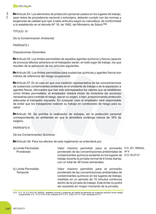 MUTUALEX240
Artículo 54. Los elementos de protección personal usados en los lugares de trabajo,
sean éstos de procedencia nacional o extranjera, deberán cumplir con las normas y
exigencias de calidad que rijan a tales artículos según su naturaleza, de conformidad
a lo establecido en el decreto Nº 18, de 1982, del Ministerio de Salud.(121)
TITULO IV
De la Contaminación Ambiental
PARRAFO I
Disposiciones Generales
Artículo 55. Los límites permisibles de aquellos agentes químicos y físicos capaces
de provocar efectos adversos en el trabajador serán, en todo lugar de trabajo, los que
resulten de la aplicación de los artículos siguientes.
Artículo 56. Los límites permisibles para sustancias químicas y agentes físicos son
índices de referencia del riesgo ocupacional.
Artículo 57. En el caso en que una medición representativa de las concentraciones
de sustancias contaminantes existentes en el ambiente de trabajo o de la exposición a
agentes físicos, demuestre que han sido sobrepasados los valores que se establecen
como límites permisibles, el empleador deberá iniciar de inmediato las acciones
necesarias para controlar el riesgo, sea en su origen, o bien, proporcionando protección
adecuada al trabajador expuesto. En cualquier caso el empleador será responsable
de evitar que los trabajadores realicen su trabajo en condiciones de riesgo para su
salud.
Artículo 58. Se prohíbe la realización de trabajos, sin la protección personal
correspondiente, en ambientes en que la atmósfera contenga menos de 18% de
oxígeno.
PARRAFO II
De los Contaminantes Químicos
Artículo 59. Para los efectos de este reglamento se entenderá por:
a)	Límite Permisible:
	 Ponderado
Valor máximo permitido para el promedio
ponderado de las concentraciones ambientales de
contaminantes químicos existente en los lugares de
trabajo durante la jornada normal de 8 horas diarias,
con un total de 48 horas semanales.
D.S. 201, MINSAL
Nº 9
D.O. 05.07.01
b)	Límite Permisible:
	 Temporal
Valor máximo permitido para el promedio
ponderado de las concentraciones ambientales de
contaminantes químicos en los lugares de trabajo,
medidas en un período de 15 minutos continuos
dentro de la jornada de trabajo. Este límite no podrá
ser excedido en ningún momento de la jornada.
(121)	 D.S. 18, D.O.25.01.82, MINSAL, estableció normas y exigencias de calidad de elementos de protección personal contra riesgos
ocupacionales. D.S. 173, D.O.20.10.82, sustituye el Nº 4. D.S. 2.605, D.O. 07.10.94, reemplaza el Nº 2.
D.S.594
 