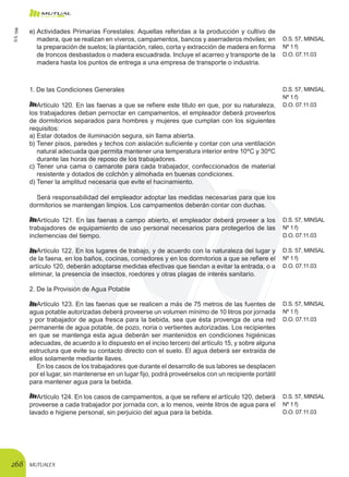 MUTUALEX268
1. De las Condiciones Generales
Artículo 120. En las faenas a que se refiere este titulo en que, por su naturaleza,
los trabajadores deban pernoctar en campamentos, el empleador deberá proveerlos
de dormitorios separados para hombres y mujeres que cumplan con los siguientes
requisitos:
D.S. 57, MINSAL
Nº 1 f)
D.O. 07.11.03
a)	Estar dotados de iluminación segura, sin llama abierta.
b)	Tener pisos, paredes y techos con aislación suficiente y contar con una ventilación
natural adecuada que permita mantener una temperatura interior entre 10ºC y 30ºC
durante las horas de reposo de los trabajadores.
c)	Tener una cama o camarote para cada trabajador, confeccionados de material
resistente y dotados de colchón y almohada en buenas condiciones.
d)	Tener la amplitud necesaria que evite el hacinamiento.
Será responsabilidad del empleador adoptar las medidas necesarias para que los
dormitorios se mantengan limpios. Los campamentos deberán contar con duchas.
Artículo 121. En las faenas a campo abierto, el empleador deberá proveer a los
trabajadores de equipamiento de uso personal necesarios para protegerlos de las
inclemencias del tiempo.
D.S. 57, MINSAL
Nº 1 f)
D.O. 07.11.03
Artículo 122. En los lugares de trabajo, y de acuerdo con la naturaleza del lugar y
de la faena, en los baños, cocinas, comedores y en los dormitorios a que se refiere el
artículo 120, deberán adoptarse medidas efectivas que tiendan a evitar la entrada, o a
eliminar, la presencia de insectos, roedores y otras plagas de interés sanitario.
D.S. 57, MINSAL
Nº 1 f)
D.O. 07.11.03
2. De la Provisión de Agua Potable
Artículo 123. En las faenas que se realicen a más de 75 metros de las fuentes de
agua potable autorizadas deberá proveerse un volumen mínimo de 10 litros por jornada
y por trabajador de agua fresca para la bebida, sea que ésta provenga de una red
permanente de agua potable, de pozo, noria o vertientes autorizadas. Los recipientes
en que se mantenga esta agua deberán ser mantenidos en condiciones higiénicas
adecuadas, de acuerdo a lo dispuesto en el inciso tercero del artículo 15, y sobre alguna
estructura que evite su contacto directo con el suelo. El agua deberá ser extraída de
ellos solamente mediante llaves.
En los casos de los trabajadores que durante el desarrollo de sus labores se desplacen
por el lugar, sin mantenerse en un lugar fijo, podrá proveérselos con un recipiente portátil
para mantener agua para la bebida.
D.S. 57, MINSAL
Nº 1 f)
D.O. 07.11.03
Artículo 124. En los casos de campamentos, a que se refiere el artículo 120, deberá
proveerse a cada trabajador por jornada con, a lo menos, veinte litros de agua para el
lavado e higiene personal, sin perjuicio del agua para la bebida.
D.S. 57, MINSAL
Nº 1 f)
D.O. 07.11.03
e)	Actividades Primarias Forestales: Aquellas referidas a la producción y cultivo de
madera, que se realizan en viveros, campamentos, bancos y aserraderos móviles; en
la preparación de suelos; la plantación, raleo, corta y extracción de madera en forma
de troncos desbastados o madera escuadrada. Incluye el acarreo y transporte de la
madera hasta los puntos de entrega a una empresa de transporte o industria.
D.S. 57, MINSAL
Nº 1 f)
D.O. 07.11.03
D.S.594
 