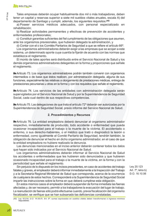 MUTUALEX28
Tales empresas deberán ocupar habitualmente dos mil o más trabajadores, deben
tener un capital y reservas superior a siete mil sueldos vitales anuales, escala A) del
departamento de Santiago y cumplir, además, los siguientes requisitos:(45)
a)	Poseer servicios médicos adecuados, con personal especializado en
rehabilitación;
b)	Realizar actividades permanentes y efectivas de prevención de accidentes y
enfermedades profesionales;
c)	Constituir garantías suficientes del fiel cumplimiento de las obligaciones que asumen,
ante los organismos previsionales, que hubieren delegado la administración, y
d)	Contar con el o los Comités Paritarios de Seguridad a que se refiere el artículo 66º.
Los organismos administradores deberán exigir a las empresas que se acojan a este
sistema, un determinado aporte cuya cuantía la fijarán de acuerdo con las normas que
establezca el reglamento.
El monto de tales aportes será distribuido entre el Servicio Nacional de Salud y los
demás organismos administradores delegantes en la forma y proporciones que señale
el reglamento.
Artículo 73. Los organismos administradores podrán también convenir con organismos
intermedios o de base que éstos realicen, por administración delegada, alguna de sus
funciones, especialmente las relativas a otorgamiento de prestaciones médicas, entrega de
prestaciones pecuniarias u otras en la forma y con los requisitos que señale el reglamento.
Artículo 74. Los servicios de las entidades con administración delegada serán
supervigilados por el Servicio Nacional de Salud y por la Superintendencia de Seguridad
Social, cada cual dentro de sus respectivas competencias.
Artículo 75. Las delegaciones de que trata el artículo 72º deberán ser autorizadas por la
Superintendencia de Seguridad Social, previo informe del Servicio Nacional de Salud.
2. Procedimientos y Recursos
Artículo 76. La entidad empleadora deberá denunciar al organismo administrador
respectivo, inmediatamente de producido, todo accidente o enfermedad que pueda
ocasionar incapacidad para el trabajo o la muerte de la víctima. El accidentado o
enfermo, o sus derecho-habientes, o el médico que trató o diagnosticó la lesión o
enfermedad, como igualmente el Comité Paritario de Seguridad, tendrán también, la
obligación de denunciar el hecho en dicho organismo administrador, en el caso de que
la entidad empleadora no hubiere realizado la denuncia.
Las denuncias mencionadas en el inciso anterior deberán contener todos los datos
que hayan sido indicados por el Servicio Nacional de Salud.
Los organismos administradores deberán informar al Servicio Nacional de Salud
los accidentes o enfermedades que les hubieren sido denunciados y que hubieren
ocasionado incapacidad para el trabajo o la muerte de la víctima, en la forma y con la
periodicidad que señale el reglamento.
Sin perjuicio de lo dispuesto en los incisos precedentes, en caso de accidentes del trabajo
fatales y graves, el empleador deberá informar inmediatamente a la Inspección del Trabajo
y a la Secretaría Regional Ministerial de Salud que corresponda, acerca de la ocurrencia
de cualquiera de estos hechos. Corresponderá a la Superintendencia de Seguridad Social
impartir las instrucciones sobre la forma en que deberá cumplirse esta obligación.
Ley 20.123
Art. 7º, letra b)
D.O. 16.10.06
En estos mismos casos el empleador deberá suspender de forma inmediata las faenas
afectadas y, de ser necesario, permitir a los trabajadores la evacuación del lugar de trabajo.
La reanudación de faenas sólo podrá efectuarse cuando, previa fiscalización del organismo
fiscalizador, se verifique que se han subsanado las deficiencias constatadas.
(45)	 Ley 18.018, D.O. 14.08.81, Art. 8º, sumas expresadas en sueldos vitales deben transformarse a ingresos mínimos
reajustables.
LEY16.744
 