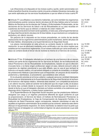 MUTUALEX 29
Las infracciones a lo dispuesto en los incisos cuarto y quinto, serán sancionadas con
multa a beneficio fiscal de cincuenta a ciento cincuenta unidades tributarias mensuales, las
que serán aplicadas por los servicios fiscalizadores a que se refiere el inciso cuarto.(46)
Artículo 77. Los afiliados o sus derecho-habientes, así como también los organismos
administradores podrán reclamar dentro del plazo de 90 días hábiles ante la Comisión
Médica de Reclamos de Accidentes del Trabajo y Enfermedades Profesionales, de las
decisiones de los Servicios de Salud o de las Mutualidades en su caso recaídas en
cuestiones de hecho que se refieran a materias de orden médico.(47)
Ley 18.269
Art. único
Nº 7
D.O. 28.12.83
LasresolucionesdelaComisiónseránapelables,entodocaso,antelaSuperintendencia
de Seguridad Social dentro del plazo de 30 días hábiles, la que resolverá con competencia
exclusiva y sin ulterior recurso.
Sin perjuicio de lo dispuesto en los incisos precedentes, en contra de las demás
resoluciones de los organismos administradores podrá reclamarse, dentro del plazo de
90 días hábiles, directamente a la Superintendencia de Seguridad Social.
Los plazos mencionados en este artículo se contarán desde la notificación de la
resolución, la que se efectuará mediante carta certificada o por los otros medios que
establezcan los respectivos reglamentos. Si se hubiere notificado por carta certificada, el
plazo se contará desde el tercer día de recibida la misma en el Servicio de Correos.
Ley 19.394
Art. único
Nº 1
D.O. 21.06.95
Ley 18.899
Art. 62
D.O. 30.12.89
Artículo 77 bis. El trabajador afectado por el rechazo de una licencia o de un reposo
médico por parte de los organismos de los Servicios de Salud, de las Instituciones de
Salud Previsional o de las Mutualidades de Empleadores, basado en que la afección
invocada tiene o no tiene origen profesional, según el caso, deberá concurrir ante el
organismo de régimen previsional a que esté afiliado, que no sea el que rechazó la
licencia o el reposo médico, el cual estará obligado a cursarla de inmediato y a otorgar
las prestaciones médicas o pecuniarias que correspondan, sin perjuicio de los reclamos
posteriores y reembolsos, si procedieren, que establece este artículo.
Ley 19.394
Art. único
Nº 2
D.O. 21.06.95
En la situación prevista en el inciso anterior, cualquier persona o entidad interesada
podrá reclamar directamente en la Superintendencia de Seguridad Social por el rechazo
de la licencia o del reposo médico, debiendo ésta resolver, con competencia exclusiva
y sin ulterior recurso, sobre el carácter de la afección que dio origen a ella, en el plazo
de treinta días contado desde la recepción de los antecedentes que se requieran o
desde la fecha en que el trabajador afectado se hubiere sometido a los exámenes que
disponga dicho Organismo, si éstos fueren posteriores.
Si la Superintendencia de Seguridad Social resuelve que las prestaciones debieron
otorgarse con cargo a un régimen previsional diferente de aquél conforme al cual
se proporcionaron, el Servicio de Salud, el Instituto de Normalización Previsional, la
Mutualidad de Empleadores, la Caja de Compensación de Asignación Familiar o la
Institución de Salud Previsional, según corresponda, deberán reembolsar el valor de
aquéllas al organismo administrador de la entidad que las solventó, debiendo este último
efectuar el requerimiento respectivo. En dicho reembolso se deberá incluir la parte que
debió financiar el trabajador en conformidad al régimen de salud previsional a que esté
afiliado.(Nota)
(46)	 Véase inciso 3º Art. 183-AB del C.T.
	 Véase artículo segundo transitorio Ley 20.123, D.O. 16.10.06.
	 Art. 28 D.F.L. Nº 2, 1967, MINTRAB, Ley Orgánica Dirección del Trabajo, prescribe: (la transcripción de éste artículo tiene
dos errores ortográficos y ambos aparecen en la palabra “suspensión”)
	 “En el ejercicio de sus funciones fiscalizadoras, los Inspectores del Trabajo podrán ordenar la suspención inmediata de las
labores que a su juicio constituyan peligro inminente para la salud o vida de los trabajadores y cuando constaten la ejecución
de trabajos con infracción a la legislación laboral.
	 En el caso del inciso anterior, los trabajadores seguirán percibiendo sus remuneraciones, o el promedio diario de los últimos
seis meses si trabajaren a trato, a comisión o a sueldo y comisión, considerándose como efectivamente trabajado el período
de suspención para todos los efectos legales”.
(47)	 D.S. 109, MINTRAB, D.O. 07.06.68, Art. 4º.
(Nota) En inciso tercero de art. 77 bis de Ley Nº 16.744 la referencia que hace al “Instituto de Normalización Previsional”, debe
entenderse efectuada al “Instituto de Seguridad Laboral”, según Art. 63 Ley Nº 20.255, D.O. 17.03.08.
LEY16.744
 