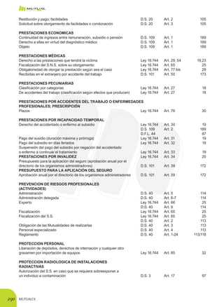 MUTUALEX290
Restitución y pago; facilidades 	 D.S. 20	 Art. 2	 105
Solicitud sobre otorgamiento de facilidades o condonación 	 D.S. 20	 Art. 3	 105
PRESTACIONES ECONOMICAS
Continuidad de ingresos entre remuneración, subsidio o pensión 	 D.S. 109	 Art. 1	 189
Derecho a ellas en virtud del diagnóstico médico 	 D.S. 109	 Art. 1	 189
Objeto	 D.S. 109	 Art. 1	 189
PRESTACIONES MÉDICAS
Derecho a las prestaciones que tendrá la victima	 Ley 16.744	 Art. 29, 54	 19,23
Fiscalización del S.N.S. sobre su otorgamiento	 Ley 16.744	 Art. 65	 25
Obligatoriedad de otorgar la prestación según sea el caso	 Ley 16.744	 Art. 77 bis	 29
Recibidas en el extranjero por accidente del trabajo 	 D.S. 101	 Art. 50	 173
PRESTACIONES PECUNIARIAS
Clasificación por categorías	 Ley 16.744	 Art. 27	 18
De accidentes del trabajo (clasificación según efectos que producen)	 Ley 16.744	 Art. 27	 18
PRESTACIONES POR ACCIDENTES DEL TRABAJO O ENFERMEDADES
PROFESIONALES; PRESCRIPCIÓN
Plazos	 Ley 16.744	 Art. 79	 30
PRESTACIONES POR INCAPACIDAD TEMPORAL
Derecho del accidentado o enfermo al subsidio 	 Ley 16.744	 Art. 30	 19
	 D.S. 109	 Art. 2	 189
	 D.F.L. 44		 87
Pago del susidio (duración máxima y prórroga)	 Ley 16.744	 Art. 31	 19
Pago del subsidio en días feriados 	 Ley 16.744	 Art. 32	 19
Suspensión del pago del subsidio por negación del accidentado 	
o enfermo a continuar el tratamiento 	 Ley 16.744	 Art. 33	 19
PRESTACIONES POR INVALIDEZ 	 Ley 16.744	 Art. 34	 20
Presupuesto para la aplicación del seguro (aprobación anual por el
directorio de los organismos administradores)	 D.S. 101	 Art. 39	 172
PRESUPUESTO PARA LA APLICACIÓN DEL SEGURO
Aprobación anual por el directorio de los organismos administradores	 D.S. 101	 Art. 39	 172
PREVENCION DE RIESGOS PROFESIONALES
(ACTIVIDADES)
Administración 	 D.S. 40	 Art. 5	 114
Administración delegada 	 D.S. 40	 Art. 6-7	 114
Experto 	 Ley 16.744	 Art. 66	 25
	 D.S. 40	 Art. 9	 114
Fiscalización 	 Ley 16.744	 Art. 65	 25
Fiscalización del S.S. 	 Ley 16.744	 Art. 65	 25
	 D.S. 40	 Art. 2	 113
Obligación de las Mutualidades de realizarlas 	 D.S. 40	 Art. 3	 113
Personal especializado 	 D.S. 40	 Art. 4	 113
Reglamento 	 D.S. 40	 Art. 1-24	 113/118
PROTECCION PERSONAL
Liberación de depósitos, derechos de internación y cualquier otro
gravamen por importación de equipos	 Ley 16.744	 Art. 85	 32
PROTECCION RADIOLOGICA DE INSTALACIONES
RADIACTIVAS
Autorización del S.S. en caso que se requiera sobreexponer a
un individuo a contaminación 	 D.S. 3	 Art. 17	 97
 