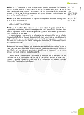 MUTUALEX 91
Artículo 27. Suprímese la frase final del inciso primero del artículo 27º de la ley
10.383, la parte final del inciso primero del artículo 38 del decreto (D.F.L.) Nº 68, de
1965, del Ministerio del Trabajo y Previsión Social y la letra b) del inciso primero del
artículo 16º de la ley 10.662, y deróganse las normas legales y reglamentarias que
sean contrarias a las de este Decreto.
D.L. 3.537
Art. 1º c)
1981
RECTIFICADO
D.O. 17.08.78
Artículo 28. Este decreto entrará en vigencia el día primero del tercer mes siguiente
al de la fecha de publicación.
RECTIFICADO
D.O. 17.08.78
ARTICULOS TRANSITORIOS
Artículo 1º transitorio. Los subsidios que se encuentren otorgados en la fecha de
vigencia de este decreto, continuarán pagándose hasta su extinción conforme a las
normas vigentes a la fecha de su otorgamiento y por las instituciones que tenían la
responsabilidad de su pago.
Lo dispuesto en el inciso anterior se aplicará también a los subsidios que se soliciten
después de la fecha de vigencia de este decreto cuyo origen sea de una data anterior
y a los subsidios que se otorguen después de la referida fecha que sean consecuencia
de una nueva licencia médica o de la prórroga de una anterior, si ellas se conceden sin
solución de continuidad.
Artículo 2º transitorio. Cuando una Caja de Compensación de Asignación Familiar se
haga cargo de la administración de los subsidios, los trabajadores que se encuentren
subsidiados en ese momento continuarán percibiendo la prestación por la misma
entidad que hasta entonces la estaba pagando.
Tómese razón, comuníquese, publíquese e insértese en la Recopilación que
corresponda de la Contraloría General de la República.- AUGUSTO PINOCHET
UGARTE, General de Ejército, Presidente de la República.- Vasco Costa Ramírez,
Ministro del Trabajo y Previsión Social.
D.F.L.44
 