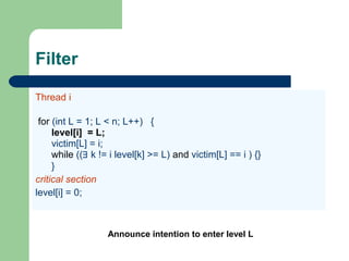 Filter
Thread i
for (int L = 1; L < n; L++) {
level[i] = L;
victim[L] = i;
while ((∃ k != i level[k] >= L) and victim[L] == i ) {}
}
critical section
level[i] = 0;
Announce intention to enter level L
 