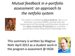 Mutual feedback in e-portfolio
    assessment: an approach to
        the netfolio system
          The atrikel is writhen by Elena Barbera. She is is a
             professor currently (2009) involved with the
         Department of Psychology and Education Studies at
            the Open University of Catalonia as a teacher
           coordinator of the Educational Psychology area




This summary is written by Magnus
Nohr April 2013 as a student work in
the program e-assesment @ HiOA
 