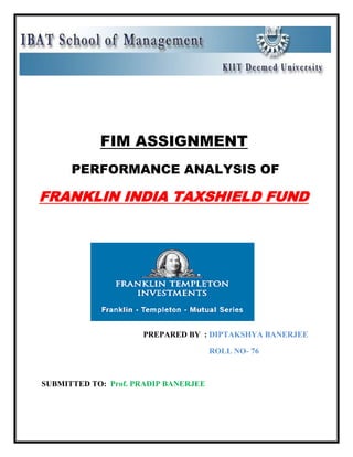 -485775-333375<br />                                 <br /> <br />                                         FIM ASSIGNMENT<br />      PERFORMANCE ANALYSIS OF<br />FRANKLIN INDIA TAXSHIELD FUND<br />           <br />                      PREPARED BY  : DIPTAKSHYA BANERJEE    <br />                                                                                   ROLL NO- 76<br />SUBMITTED TO:  Prof. PRADIP BANERJEE<br />        <br />           ACKNOWLEDGEMENT<br />Putting this assignment was a stimulating challenge for me. It is my privilege to record my deep sense of gratitude and indebtness to the subject faculty for giving me this assignment. <br />          I give a special thanks to Prof. Pradip Banerjee for his assistance and support in completing this assignment. Without his encouragement this assignment would not have seen the light of the day.<br />I would also like to express my thanks to all those people who directly or indirectly contributed to the completion of my assignment.  <br />FRANKLIN INDIA TAXSHIELD (FIT)                                        <br />                                      <br />FUND MANAGER:  Anand Radhakrishnan (since Apr. 2007)<br />WHEREABOUTS OF THE FUND MANAGER: Mr. Anand Radhakrishnan is Vice President and Portfolio Manager – Equities for Franklin Templeton Asset Management (India) Pvt Ltd. Mr.Radhakrishnan manages Franklin India Blue-chip Fund, Franklin India Taxshield, Franklin India InfoTech Fund, Franklin India Pharma Fund and equity portfolio of all Hybrid Funds. Also, he is a co-portfolio manager for Franklin India Prima Plus and Franklin India High Growth Companies Fund.<br />,[object Object]