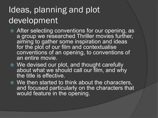 Ideas, planning and plot
development






After selecting conventions for our opening, as
a group we researched Thriller movies further,
aiming to gather some inspiration and ideas
for the plot of our film and contextualise
conventions of an opening, to conventions of
an entire movie.
We devised our plot, and thought carefully
about what we should call our film, and why
the title is effective.
We then started to think about the characters,
and focused particularly on the characters that
would feature in the opening.

 