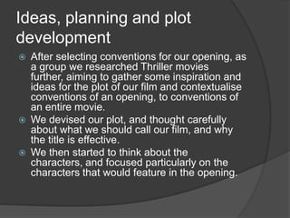 Ideas, planning and plot
development






After selecting conventions for our opening, as
a group we researched Thriller movies
further, aiming to gather some inspiration and
ideas for the plot of our film and contextualise
conventions of an opening, to conventions of
an entire movie.
We devised our plot, and thought carefully
about what we should call our film, and why
the title is effective.
We then started to think about the
characters, and focused particularly on the
characters that would feature in the opening.

 