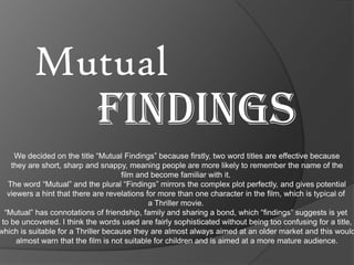 Mutual

FINDINGS

We decided on the title “Mutual Findings” because firstly, two word titles are effective because
they are short, sharp and snappy, meaning people are more likely to remember the name of the
film and become familiar with it.
The word “Mutual” and the plural “Findings” mirrors the complex plot perfectly, and gives potential
viewers a hint that there are revelations for more than one character in the film, which is typical of
a Thriller movie.
“Mutual” has connotations of friendship, family and sharing a bond, which “findings” suggests is yet
to be uncovered. I think the words used are fairly sophisticated without being too confusing for a title,
which is suitable for a Thriller because they are almost always aimed at an older market and this would
almost warn that the film is not suitable for children and is aimed at a more mature audience.

 