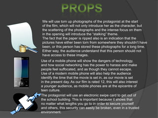 We will use torn up photographs of the protagonist at the start
of the film, which will not only introduce her as the character, but
the scattering of the photographs and the intense focus on them
in the opening will introduce the “stalking” theme.
The fact that the paper is ripped also is an indication that the
pictures have either been torn from somewhere they shouldn’t have
been, or this person has stored these photographs for a long time.
Either way, the audience understand that this person should not
have access to these images.
Use of a mobile phone will show the dangers of technology,
and how social networking has the power to harass and make
people feel suffocated, and as though they cannot escape.
Use of a modern mobile phone will also help the audience
identify the time that the movie is set in, as our movie is set
in the present day. As our film is rated 12, this will also interest
a younger audience, as mobile phones are at the epicentre of
teen culture.
The protagonist will use an electronic swipe card to get out of
the school building. This is important because it shows that
no matter what lengths you go to in order to secure yourself
and others, this security can easily be broken, even in a trusted
environment.

 