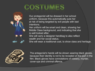 Our protagonist will be dressed in her school
uniform, because this automatically puts her
at risk of being targeted by evil people with bad
intentions.
Her uniform will be smart and clean, showing her
Middle Class background, and indicating that she
is well looked after.
She will carry a designer handbag to also reflect
wealth and her social status.
She will wear a traditional coat, to show class and heritage.

The antagonist’s hands will be shown wearing black gloves,
because their identity is not to be revealed at this part in the
film. Black gloves have connotations of robbery, murder,
cover-ups and criminal offence.

 