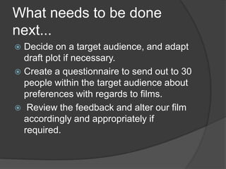 What needs to be done
next...
Decide on a target audience, and adapt
draft plot if necessary.
 Create a questionnaire to send out to 30
people within the target audience about
preferences with regards to films.
 Review the feedback and alter our film
accordingly and appropriately if
required.


 
