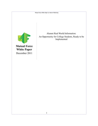 Mutual Force White Paper on Alumni Mentoring




                              Alumni Real World Information:
                       An Opportunity for College Students, Ready to be
                                        Implemented


Mutual Force
White Paper
December 2011




                                     1
 
