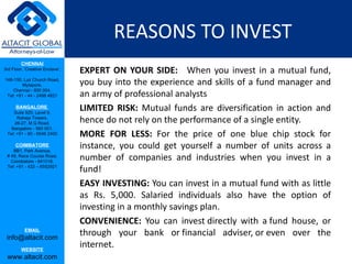 REASONS TO INVEST  EXPERT ON YOUR SIDE:    When you invest in a mutual fund, you buy into the experience and skills of a fund manager and an army of professional analysts  LIMITED RISK:  Mutual funds are diversification in action and hence do not rely on the performance of a single entity.  MORE FOR LESS:  For the price of one blue chip stock for instance, you could get yourself a number of units across a number of companies and industries when you invest in a fund!  EASY INVESTING:  You can invest in a mutual fund with as little as Rs. 5,000. Salaried individuals also have the option of investing in a monthly savings plan.  CONVENIENCE:  You can invest directly with a fund house, or through your bank or financial adviser, or even over the internet.  