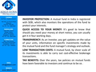 INVESTOR PROTECTION:  A mutual fund in India is registered with SEBI, which also monitors the operations of the fund to protect your interests.  QUICK ACCESS TO YOUR MONEY:  It's good to know that should you need your money at short notice, you can usually get it in four working days.  TRANSPARENCY:  As an investor, you get updates on the value of your units, information on specific investments made by the mutual fund and the fund manager's strategy and outlook.  LOW TRANSACTION COSTS:  A mutual fund, by sheer scale of its investments is able to carry out cost-effective brokerage transactions.  TAX BENEFITS:  Over the years, tax policies on mutual funds have been favorable to investors and continue to be so.  