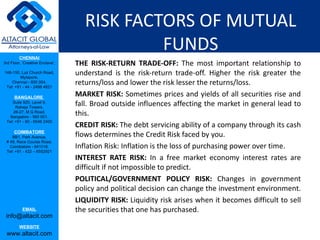 RISK FACTORS OF MUTUAL FUNDS THE RISK-RETURN TRADE-OFF:  The most important relationship to understand is the risk-return trade-off. Higher the risk greater the returns/loss and lower the risk lesser the returns/loss.  MARKET RISK:  Sometimes prices and yields of all securities rise and fall. Broad outside influences affecting the market in general lead to this.  CREDIT RISK:  The debt servicing ability of a company through its cash flows determines the Credit Risk faced by you.  Inflation Risk: Inflation is the loss of purchasing power over time.  INTEREST RATE RISK:  In a free market economy interest rates are difficult if not impossible to predict.  POLITICAL/GOVERNMENT POLICY RISK:  Changes in government policy and political decision can change the investment environment.  LIQUIDITY RISK:  Liquidity risk arises when it becomes difficult to sell the securities that one has purchased.  