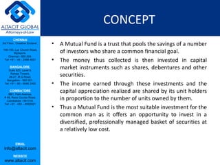CONCEPT A Mutual Fund is a trust that pools the savings of a number of investors who share a common financial goal. The money thus collected is then invested in capital market instruments such as shares, debentures and other securities.  The income earned through these investments and the capital appreciation realized are shared by its unit holders in proportion to the number of units owned by them.  Thus a Mutual Fund is the most suitable investment for the common man as it offers an opportunity to invest in a diversified, professionally managed basket of securities at a relatively low cost. 