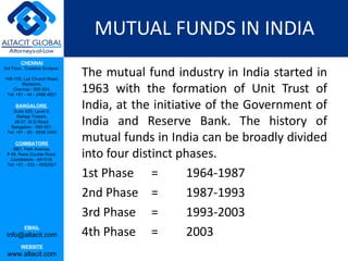 MUTUAL FUNDS IN INDIA The mutual fund industry in India started in 1963 with the formation of Unit Trust of India, at the initiative of the Government of India and Reserve Bank. The history of mutual funds in India can be broadly divided into four distinct phases.  1st Phase = 1964-1987 2nd Phase = 1987-1993 3rd Phase = 1993-2003 4th Phase = 2003 