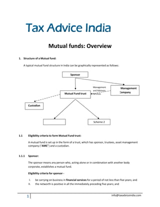 Mutual funds: Overview
1. Structure of a Mutual fund:

      A typical mutual fund structure in India can be graphically represented as follows:


                                                   Sponsor



                                                                   Management        Asset Management
                                                                   and Advisory
                                               Mutual Fund trust   Services
                                                                                         Company



          Custodian




                             Scheme 1                               Scheme 2



1.1       Eligibility criteria to form Mutual Fund trust:

          A mutual fund is set up in the form of a trust, which has sponsor, trustees, asset management
          company (“AMC”) and a custodian.
                          ”)


1.1.1     Sponsor:

          The sponsor means any person who, acting alone or in combination with another body
          corporate, establishes a mutual fund.

          Eligibility criteria for sponsor -

           I.   be carrying on business in financial services for a period of not less than five years; and
          II.   the networth is positive in all the immediately preceding five years; and
                                  sitive



        1                                                                           info@taxadviceindia.com
 