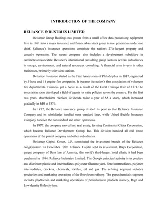 INTRODUCTION OF THE COMPANY

RELIANCE INDUSTRIES LIMITED
       Reliance Group Holdings has grown from a small office data-processing equipment
firm in 1961 into a major insurance and financial-services group in one generation under one
chief. Reliance's insurance operations constitute the nation's 27th-largest property and
casualty operation. The parent company also includes a development subsidiary in
commercial real estate. Reliance's international consulting group contains several subsidiaries
in energy, environment, and natural resources consulting. A financial arm invests in other
businesses, primarily television stations.
       Reliance Insurance started as the Fire Association of Philadelphia in 1817, organized
by 5 hose and 11 engine fire companies. It became the nation's first association of volunteer
fire departments. Business got a boost as a result of the Great Chicago Fire of 1871.The
association soon developed a field of agents to write policies across the country. For the first
two years, shareholders received dividends twice a year of $5 a share, which increased
gradually to $10 in 1876.
       In 1972, the Reliance insurance group divided its pool so that Reliance Insurance
Company and its subsidiaries handled most standard lines, while United Pacific Insurance
Company handled the nonstandard and other operations.
       In 1977, the company moved into real estate, forming Continental Cities Corporation,
which became Reliance Development Group, Inc. This division handled all real estate
operations of the parent company and other subsidiaries.
       Reliance Capital Group, L.P. constituted the investment branch of the Reliance
conglomerate. In December 1989, Reliance Capital sold its investment, Days Corporation,
parent company of Days Inn of America, the world's third-largest hotel chain; it had been
purchased in 1984. Reliance Industries Limited. The Group's principal activity is to produce
and distribute plastic and intermediates, polyester filament yarn, fibre intermediates, polymer
intermediates, crackers, chemicals, textiles, oil and gas. The refining segment includes
production and marketing operations of the Petroleum refinery. The petrochemicals segment
includes production and marketing operations of petrochemical products namely, High and
Low density Polyethylene.
 
