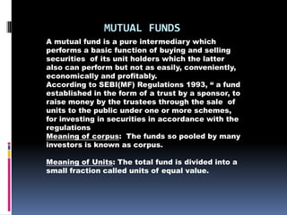 MUTUAL FUNDS
A mutual fund is a pure intermediary which
performs a basic function of buying and selling
securities of its unit holders which the latter
also can perform but not as easily, conveniently,
economically and profitably.
According to SEBI(MF) Regulations 1993, “ a fund
established in the form of a trust by a sponsor, to
raise money by the trustees through the sale of
units to the public under one or more schemes,
for investing in securities in accordance with the
regulations
Meaning of corpus: The funds so pooled by many
investors is known as corpus.

Meaning of Units: The total fund is divided into a
small fraction called units of equal value.
 