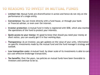    Limited risk: Mutual funds are diversification in action and hence do not rely on the
    performance of a single entity.

   Convenience: You can invest directly with a fund house, or through your bank
    or financial adviser, or even over the internet.

   Investor protection: A mutual fund in India is registered with SEBI, which also monitor
    the operations of the fund to protect your interests.

   Quick access to your money: It's good to know that should you need your money at
    short notice, you can usually get it in four working days.

   Transparency: As an investor, you get updates on the value of your units, information
    on specific investments made by the mutual fund and the fund manager's strategy and
    outlook.

   Low transaction costs: A mutual fund, by sheer scale of its investments is able to carry
    out cost-effective brokerage transactions.

   Tax benefits: Over the years, tax policies on mutual funds have been favorable to
    investors and continue to be so.
 