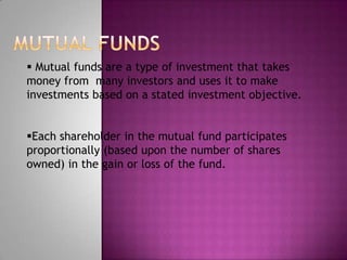  Mutual funds are a type of investment that takes
money from many investors and uses it to make
investments based on a stated investment objective.


Each shareholder in the mutual fund participates
proportionally (based upon the number of shares
owned) in the gain or loss of the fund.
 