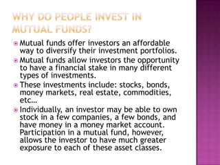  Mutual  funds offer investors an affordable
  way to diversify their investment portfolios.
 Mutual funds allow investors the opportunity
  to have a financial stake in many different
  types of investments.
 These investments include: stocks, bonds,
  money markets, real estate, commodities,
  etc…
 Individually, an investor may be able to own
  stock in a few companies, a few bonds, and
  have money in a money market account.
  Participation in a mutual fund, however,
  allows the investor to have much greater
  exposure to each of these asset classes.
 