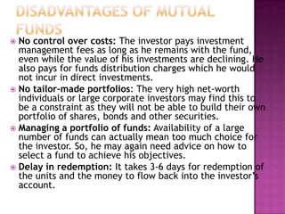  No control over costs: The investor pays investment
  management fees as long as he remains with the fund,
  even while the value of his investments are declining. He
  also pays for funds distribution charges which he would
  not incur in direct investments.
 No tailor-made portfolios: The very high net-worth
  individuals or large corporate investors may find this to
  be a constraint as they will not be able to build their own
  portfolio of shares, bonds and other securities.
 Managing a portfolio of funds: Availability of a large
  number of funds can actually mean too much choice for
  the investor. So, he may again need advice on how to
  select a fund to achieve his objectives.
 Delay in redemption: It takes 3-6 days for redemption of
  the units and the money to flow back into the investor’s
  account.
 