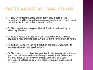    1. Equity Instruments like shares form only a part of the
    securities held by mutual funds. Mutual funds also invest in debt
    securities which are relatively much safer.

   2. The biggest advantage of Mutual Funds is their ability to
    diversify the risk.

   3. Mutual Funds are their in India since 1964. Mutual Funds
    market is very evolved in U.S.A and is there for the last 60 years.

   4. Mutual Funds are the best solution for people who want to
    manage risks and get good returns.

   5. The truth is as an investor you should always pay attention to
    your mutual funds and continuously monitor them. There are
    various funds to suit investor needs, both as a long term
    investment vehicle or as a very short term cash management
    vehicle.
 