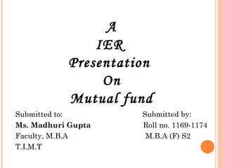A
               IER
           Presentation
                On
           Mutual fund
Submitted to:        Submitted by:
Ms. Madhuri Gupta    Roll no. 1169-1174
Faculty, M.B.A        M.B.A (F) S2
T.I.M.T
 
