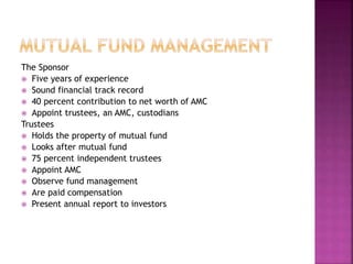 The Sponsor
 Five years of experience
 Sound financial track record
 40 percent contribution to net worth of AMC
 Appoint trustees, an AMC, custodians
Trustees
 Holds the property of mutual fund
 Looks after mutual fund
 75 percent independent trustees
 Appoint AMC
 Observe fund management
 Are paid compensation
 Present annual report to investors
 