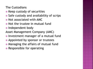 The Custodians
 Keep custody of securities
 Safe custody and availability of scrips
 Not associated with AMC
 Not the trustee in mutual fund
 Independent body
Asset Management Company (AMC)
 Investment manager of a mutual fund
 Appointed by sponsor or trustees
 Managing the affairs of mutual fund
 Responsible for operating
 