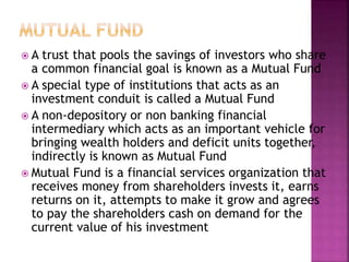  A trust that pools the savings of investors who share
a common financial goal is known as a Mutual Fund
 A special type of institutions that acts as an
investment conduit is called a Mutual Fund
 A non-depository or non banking financial
intermediary which acts as an important vehicle for
bringing wealth holders and deficit units together,
indirectly is known as Mutual Fund
 Mutual Fund is a financial services organization that
receives money from shareholders invests it, earns
returns on it, attempts to make it grow and agrees
to pay the shareholders cash on demand for the
current value of his investment
 
