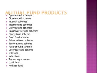  Open-ended schemes
 Close ended scheme
 Interval schemes
 Income fund schemes
 Growth fund schemes
 Conservative fund schemes
 Equity fund scheme
 Bond fund scheme
 Balanced fund scheme
 Sectoral fund scheme
 Fund-of-fund scheme
 Leverage-fund scheme
 Gilt fund
 Index fund
 Tax saving schemes
 Load fund
 No Load fund
 