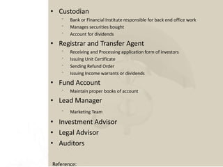 • Custodian
⁻ Bank or Financial Institute responsible for back end office work
⁻ Manages securities bought
⁻ Account for dividends
• Registrar and Transfer Agent
⁻ Receiving and Processing application form of investors
⁻ Issuing Unit Certificate
⁻ Sending Refund Order
⁻ Issuing Income warrants or dividends
• Fund Account
⁻ Maintain proper books of account
• Lead Manager
⁻ Marketing Team
• Investment Advisor
• Legal Advisor
• Auditors
Reference:
 